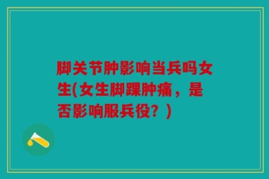 脚关节肿影响当兵吗女生(女生脚踝肿痛，是否影响服兵役？)