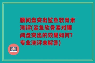 腰间盘突出鲨鱼软骨素测评(鲨鱼软骨素对腰间盘突出的效果如何？专业测评来解答)