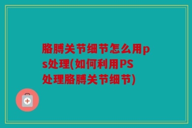 胳膊关节细节怎么用ps处理(如何利用PS处理胳膊关节细节)