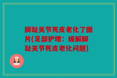 脚趾关节死皮老化了图片(足部护理：缓解脚趾关节死皮老化问题)