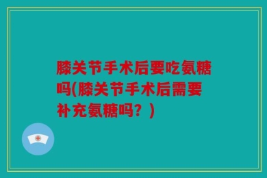 膝关节手术后要吃氨糖吗(膝关节手术后需要补充氨糖吗？)