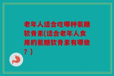 老年人适合吃哪种氨糖软骨素(适合老年人食用的氨糖软骨素有哪些？)