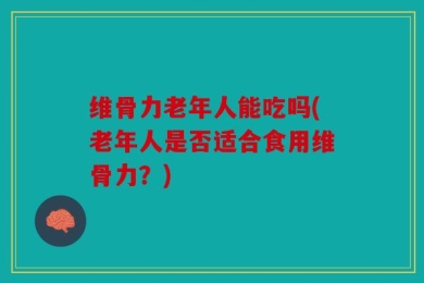 维骨力老年人能吃吗(老年人是否适合食用维骨力？)