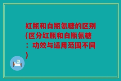 红瓶和白瓶氨糖的区别(区分红瓶和白瓶氨糖：功效与适用范围不同)