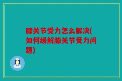 膝关节受力怎么解决(如何缓解膝关节受力问题)