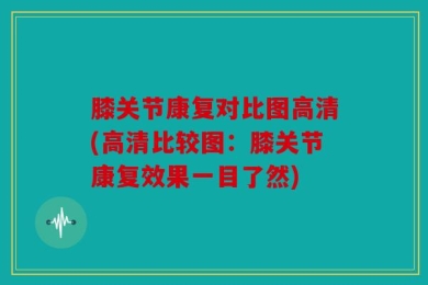 膝关节康复对比图高清(高清比较图：膝关节康复效果一目了然)