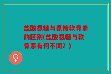 盐酸氨糖与氨糖软骨素的区别(盐酸氨糖与软骨素有何不同？)