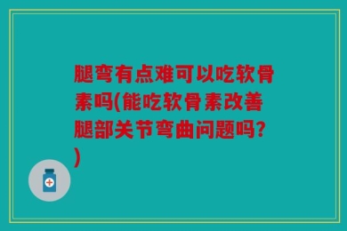 腿弯有点难可以吃软骨素吗(能吃软骨素改善腿部关节弯曲问题吗？)