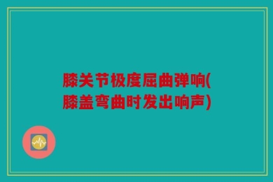 膝关节极度屈曲弹响(膝盖弯曲时发出响声)