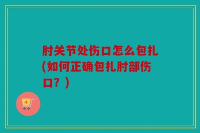 肘关节处伤口怎么包扎(如何正确包扎肘部伤口？)