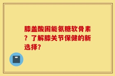 膝盖酸困能氨糖软骨素？了解膝关节保健的新选择？