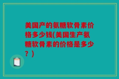 美国产的氨糖软骨素价格多少钱(美国生产氨糖软骨素的价格是多少？)