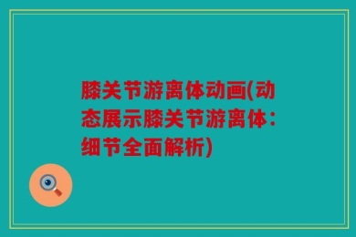 膝关节游离体动画(动态展示膝关节游离体：细节全面解析)