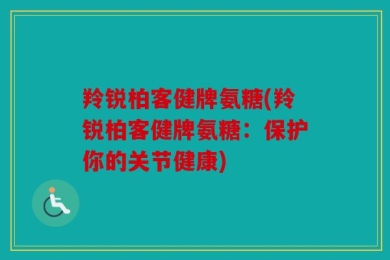 羚锐柏客健牌氨糖(羚锐柏客健牌氨糖：保护你的关节健康)