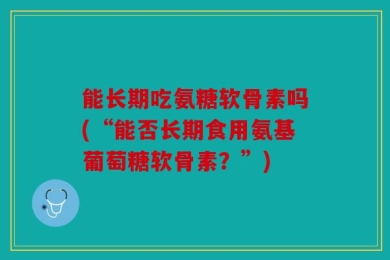 能长期吃氨糖软骨素吗(“能否长期食用氨基葡萄糖软骨素？”)