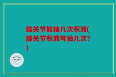 膝关节能抽几次积液(膝关节积液可抽几次？)