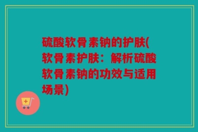 硫酸软骨素钠的护肤(软骨素护肤：解析硫酸软骨素钠的功效与适用场景)