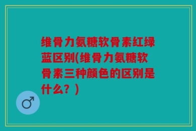 维骨力氨糖软骨素红绿蓝区别(维骨力氨糖软骨素三种颜色的区别是什么？)