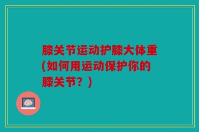 膝关节运动护膝大体重(如何用运动保护你的膝关节？)