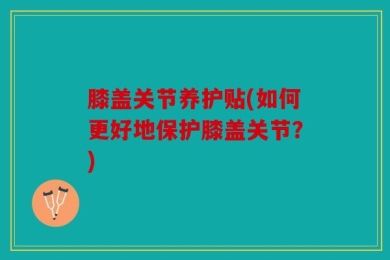 膝盖关节养护贴(如何更好地保护膝盖关节？)