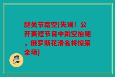 腿关节踏空(失误！公开赛短节目中跳空抬腿，俄罗斯花滑名将惊呆全场)