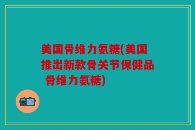 美国骨维力氨糖(美国推出新款骨关节保健品 骨维力氨糖)