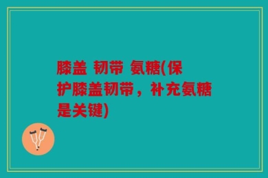 膝盖 韧带 氨糖(保护膝盖韧带，补充氨糖是关键)