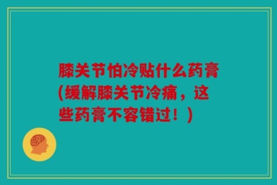 膝关节怕冷贴什么药膏(缓解膝关节冷痛，这些药膏不容错过！)