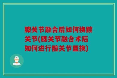 膝关节融合后如何换髋关节(膝关节融合术后如何进行髋关节置换)