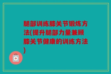 腿部训练膝关节锻炼方法(提升腿部力量兼顾膝关节健康的训练方法)