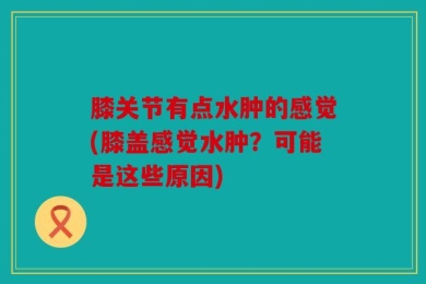 膝关节有点水肿的感觉(膝盖感觉水肿？可能是这些原因)