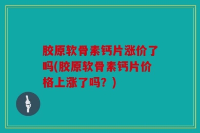胶原软骨素钙片涨价了吗(胶原软骨素钙片价格上涨了吗？)