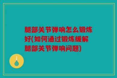 腿部关节弹响怎么锻炼好(如何通过锻炼缓解腿部关节弹响问题)
