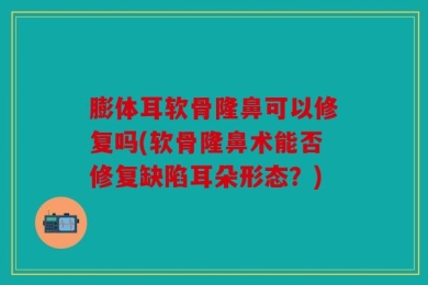 膨体耳软骨隆鼻可以修复吗(软骨隆鼻术能否修复缺陷耳朵形态？)
