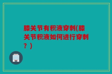 膝关节有积液穿刺(膝关节积液如何进行穿刺？)