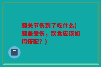 膝关节伤到了吃什么(膝盖受伤，饮食应该如何搭配？)