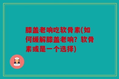 膝盖老响吃软骨素(如何缓解膝盖老响？软骨素或是一个选择)