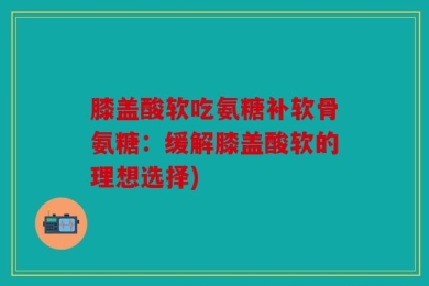膝盖酸软吃氨糖补软骨氨糖：缓解膝盖酸软的理想选择)