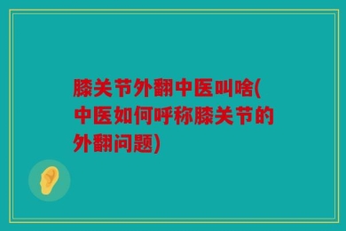膝关节外翻中医叫啥(中医如何呼称膝关节的外翻问题)