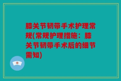 膝关节韧带手术护理常规(常规护理措施：膝关节韧带手术后的细节需知)