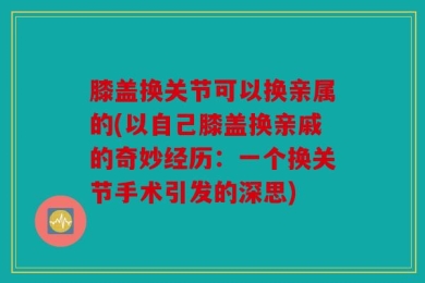 膝盖换关节可以换亲属的(以自己膝盖换亲戚的奇妙经历：一个换关节手术引发的深思)