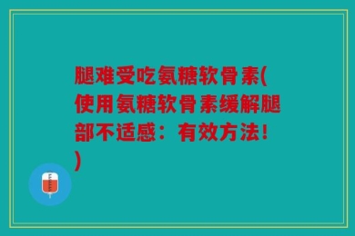 腿难受吃氨糖软骨素(使用氨糖软骨素缓解腿部不适感：有效方法！)