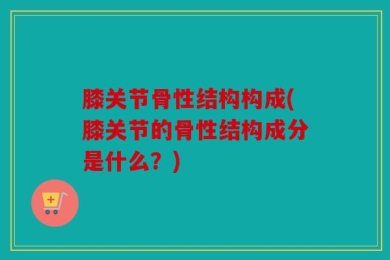 膝关节骨性结构构成(膝关节的骨性结构成分是什么？)