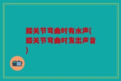 膝关节弯曲时有水声(膝关节弯曲时发出声音)