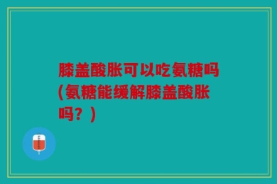 膝盖酸胀可以吃氨糖吗(氨糖能缓解膝盖酸胀吗？)