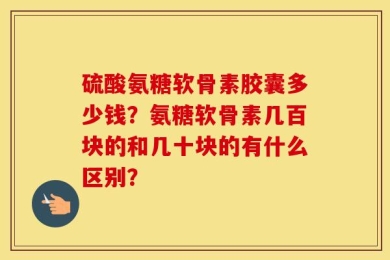 硫酸氨糖软骨素胶囊多少钱？氨糖软骨素几百块的和几十块的有什么区别？