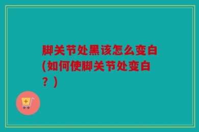脚关节处黑该怎么变白(如何使脚关节处变白？)