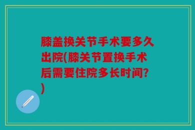 膝盖换关节手术要多久出院(膝关节置换手术后需要住院多长时间？)