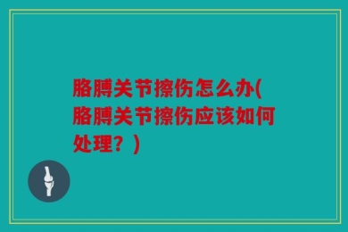 胳膊关节擦伤怎么办(胳膊关节擦伤应该如何处理？)