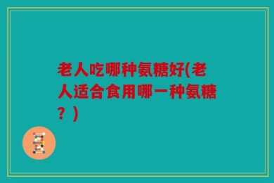 老人吃哪种氨糖好(老人适合食用哪一种氨糖？)